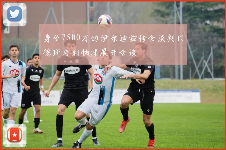 身价7500万的伊尔迪兹转会谈判门德斯与利物浦展开会谈