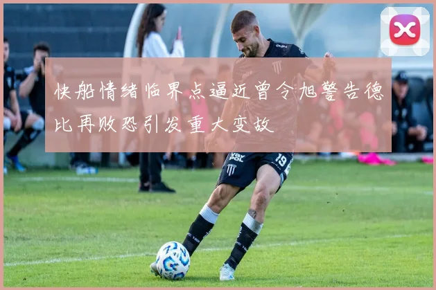 快船情绪临界点逼近曾令旭警告德比再败恐引发重大变故
