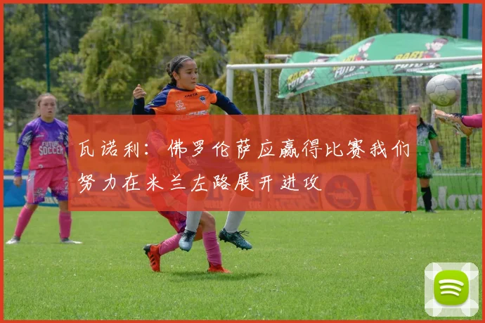 瓦诺利：佛罗伦萨应赢得比赛我们努力在米兰左路展开进攻