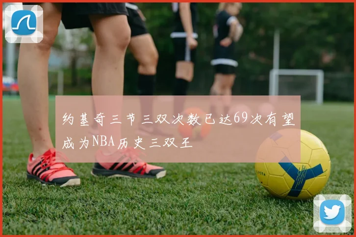 约基奇三节三双次数已达69次有望成为NBA历史三双王
