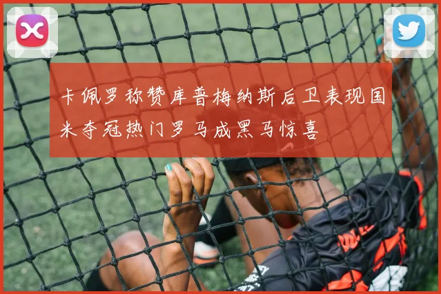 卡佩罗称赞库普梅纳斯后卫表现国米夺冠热门罗马成黑马惊喜