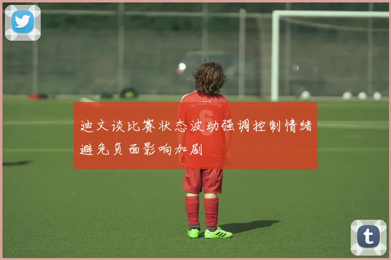 迪文谈比赛状态波动强调控制情绪避免负面影响加剧