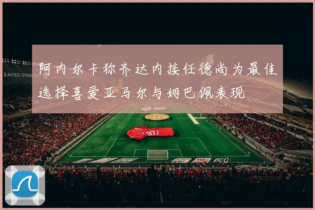 阿内尔卡称齐达内接任德尚为最佳选择喜爱亚马尔与姆巴佩表现