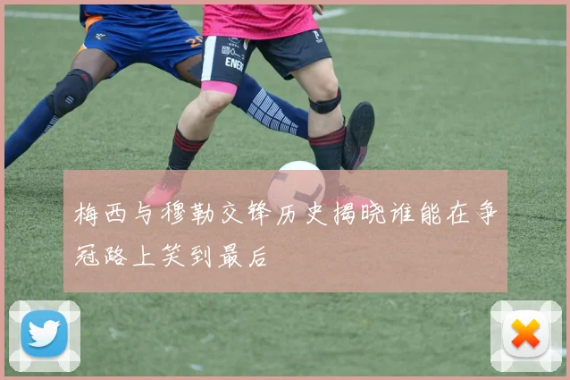梅西与穆勒交锋历史揭晓谁能在争冠路上笑到最后