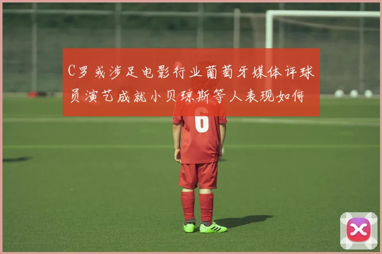 C罗或涉足电影行业葡萄牙媒体评球员演艺成就小贝琼斯等人表现如何
