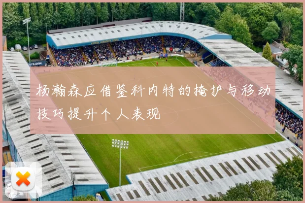 杨瀚森应借鉴科内特的掩护与移动技巧提升个人表现