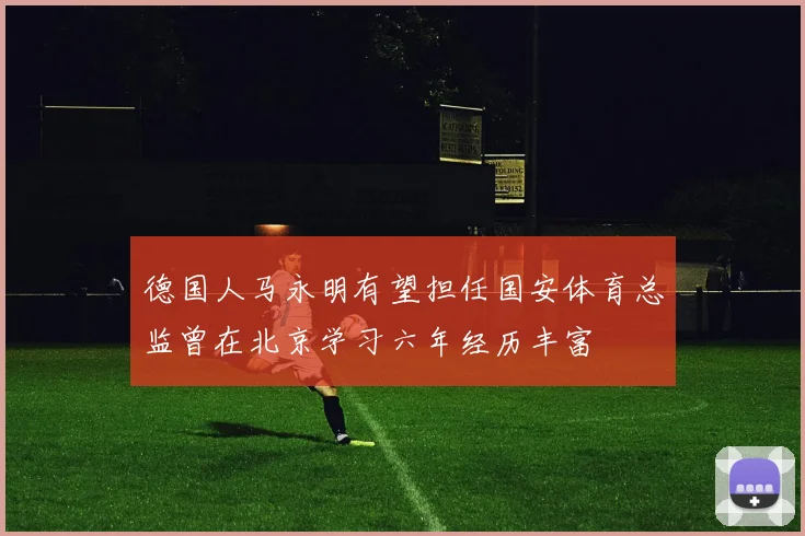 德国人马永明有望担任国安体育总监曾在北京学习六年经历丰富
