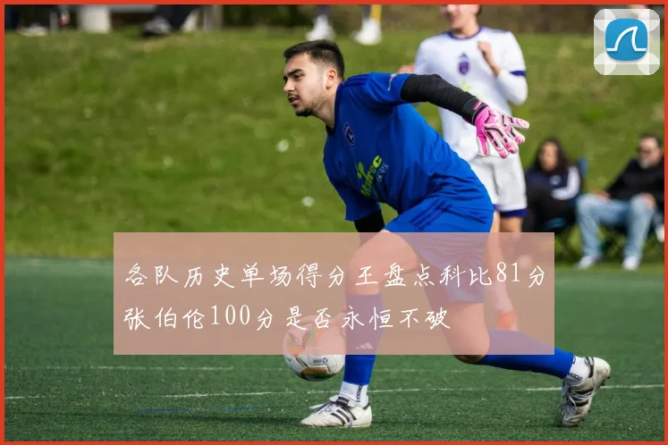 各队历史单场得分王盘点科比81分张伯伦100分是否永恒不破