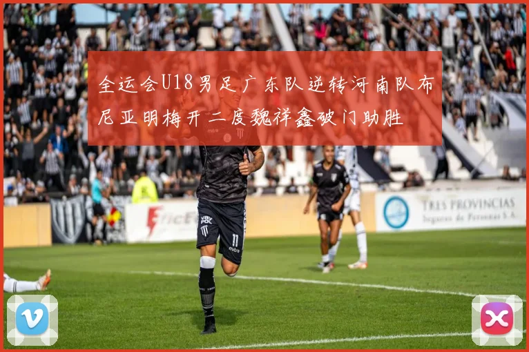 全运会U18男足广东队逆转河南队布尼亚明梅开二度魏祥鑫破门助胜