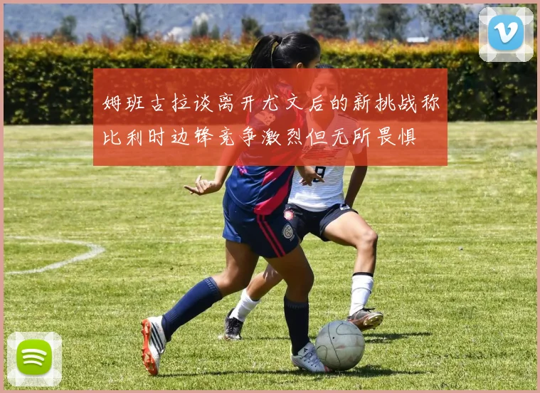 姆班古拉谈离开尤文后的新挑战称比利时边锋竞争激烈但无所畏惧