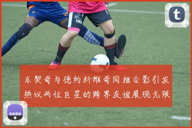 东契奇与德约科维奇同框合影引发热议两位巨星的跨界友谊展现无限魅力