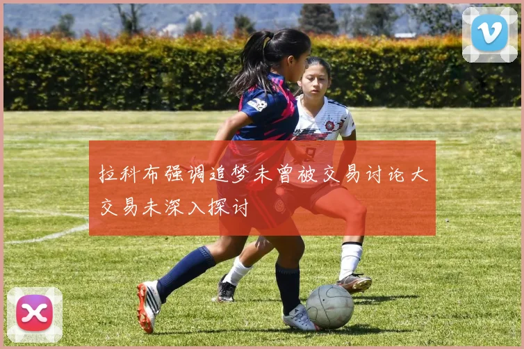 拉科布强调追梦未曾被交易讨论大交易未深入探讨