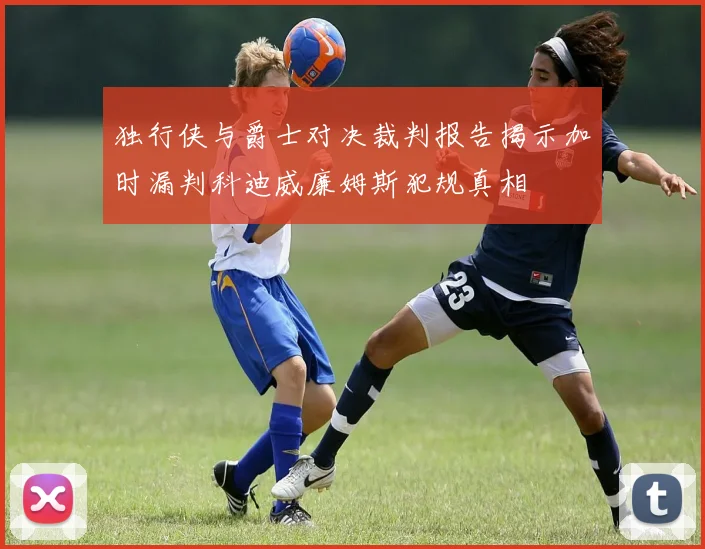 独行侠与爵士对决裁判报告揭示加时漏判科迪威廉姆斯犯规真相