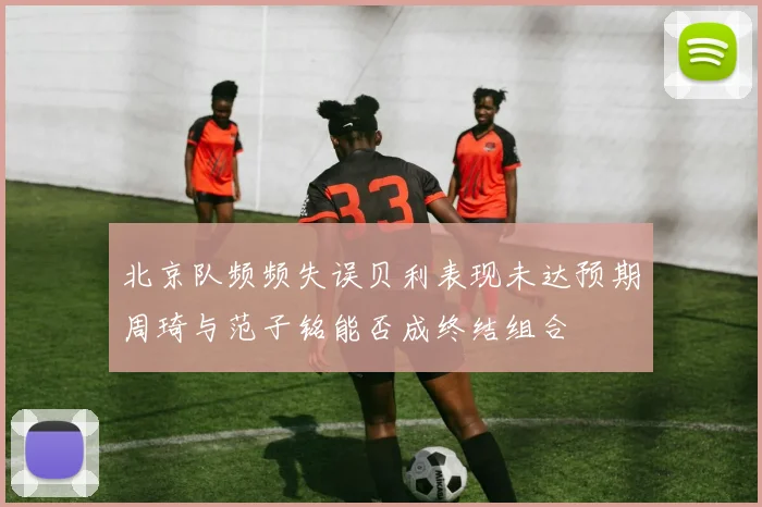 北京队频频失误贝利表现未达预期周琦与范子铭能否成终结组合
