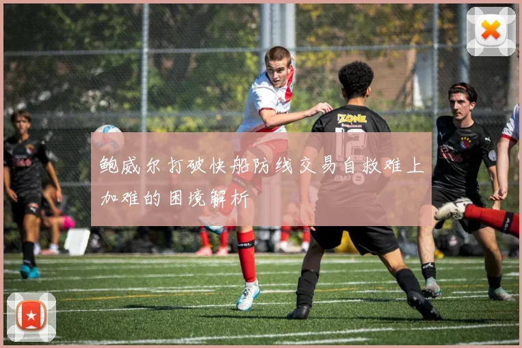鲍威尔打破快船防线交易自救难上加难的困境解析