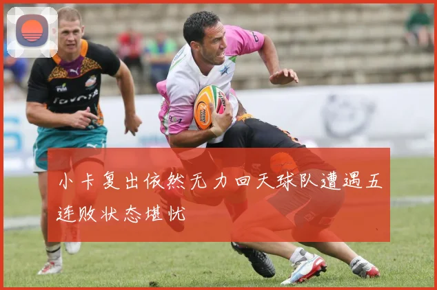 小卡复出依然无力回天球队遭遇五连败状态堪忧