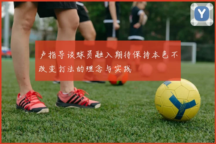 卢指导谈球员融入期待保持本色不改变打法的理念与实践