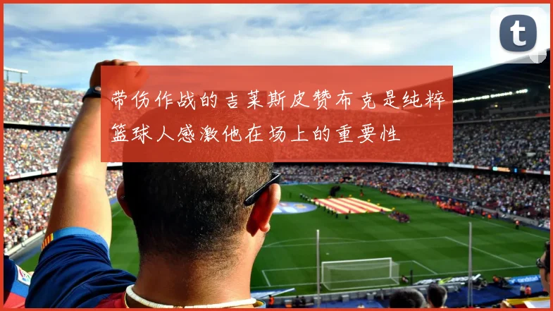 带伤作战的吉莱斯皮赞布克是纯粹篮球人感激他在场上的重要性
