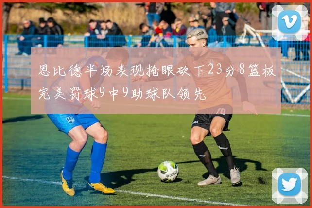 恩比德半场表现抢眼砍下23分8篮板完美罚球9中9助球队领先