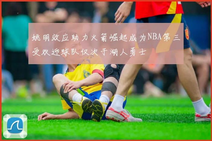 姚明效应助力火箭崛起成为NBA第三受欢迎球队仅次于湖人勇士