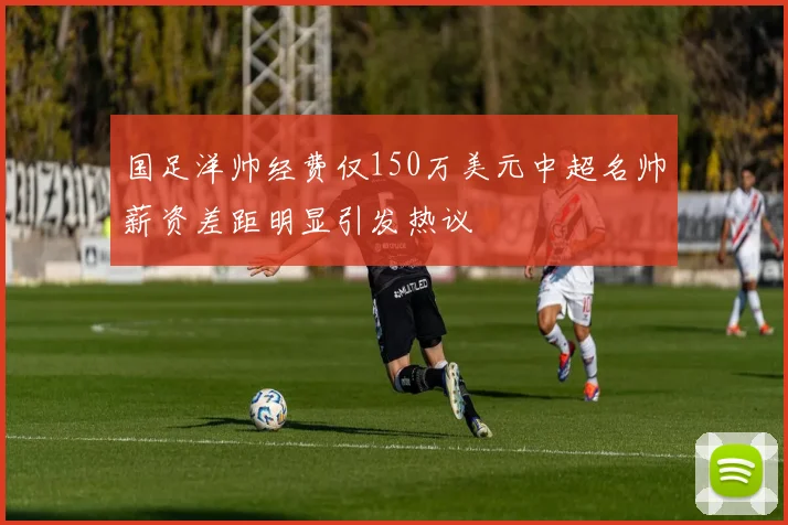 国足洋帅经费仅150万美元中超名帅薪资差距明显引发热议