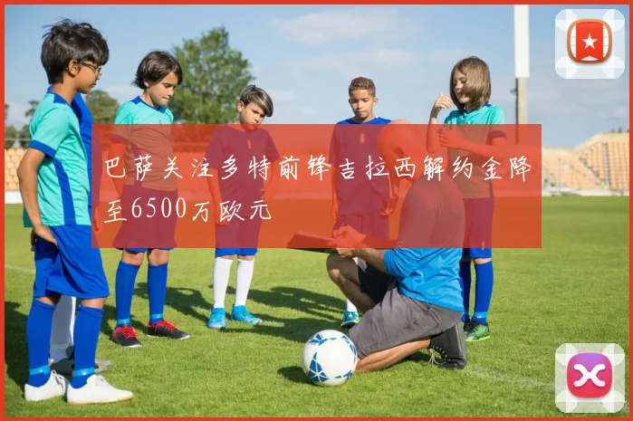 巴萨关注多特前锋吉拉西解约金降至6500万欧元
