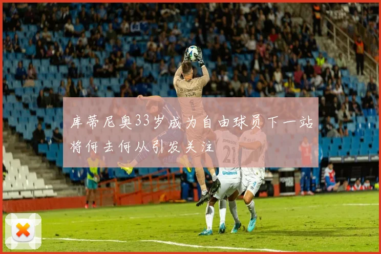 库蒂尼奥33岁成为自由球员下一站将何去何从引发关注