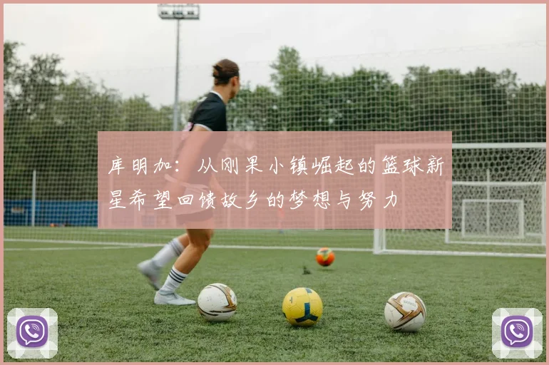 库明加：从刚果小镇崛起的篮球新星希望回馈故乡的梦想与努力
