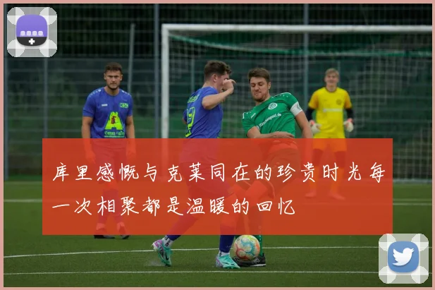 库里感慨与克莱同在的珍贵时光每一次相聚都是温暖的回忆