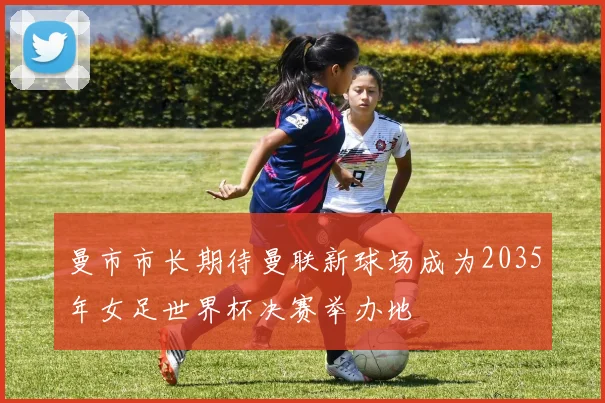 曼市市长期待曼联新球场成为2035年女足世界杯决赛举办地
