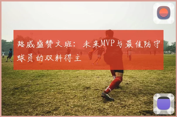 路威盛赞文班：未来MVP与最佳防守球员的双料得主