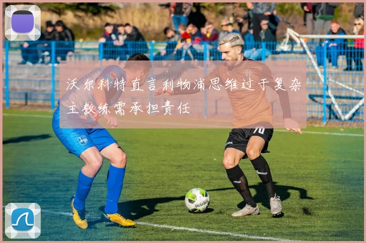 沃尔科特直言利物浦思维过于复杂主教练需承担责任