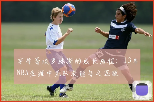 字母哥谈罗林斯的成长历程：13年NBA生涯中无队友能与之匹敌