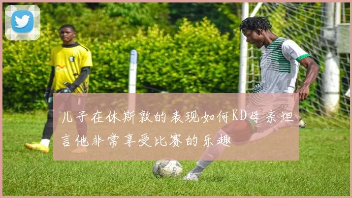 儿子在休斯敦的表现如何KD母亲坦言他非常享受比赛的乐趣