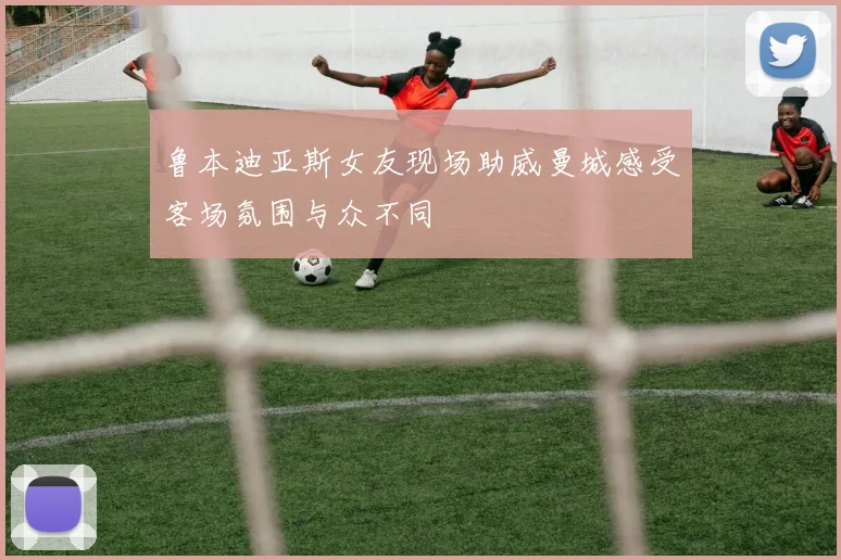 鲁本迪亚斯女友现场助威曼城感受客场氛围与众不同
