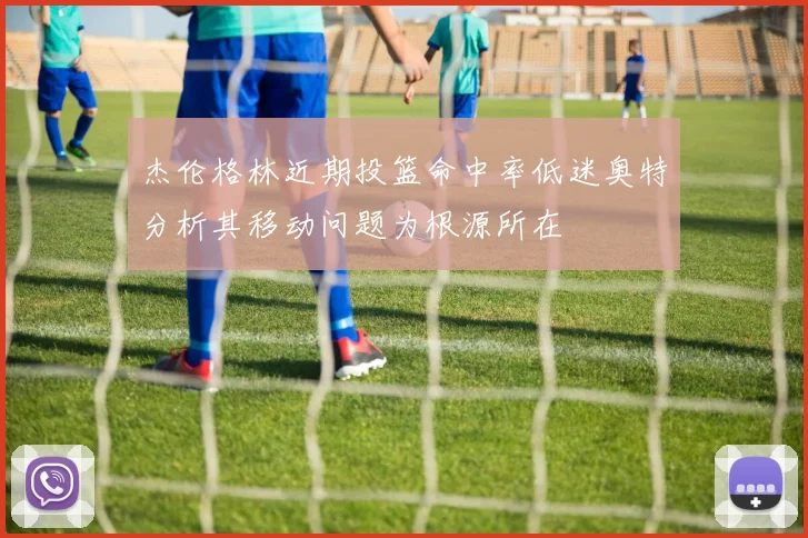 杰伦格林近期投篮命中率低迷奥特分析其移动问题为根源所在