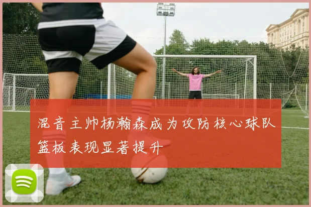 混音主帅杨瀚森成为攻防核心球队篮板表现显著提升