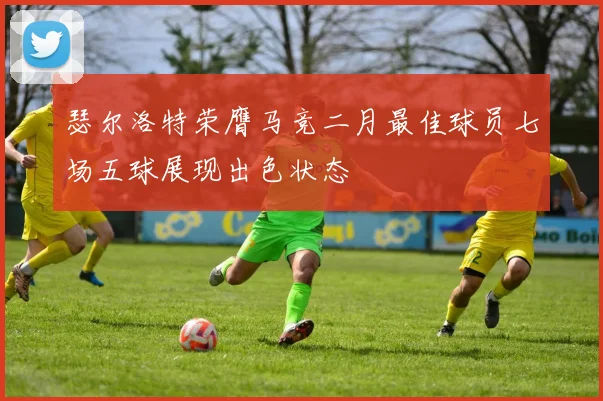 瑟尔洛特荣膺马竞二月最佳球员七场五球展现出色状态